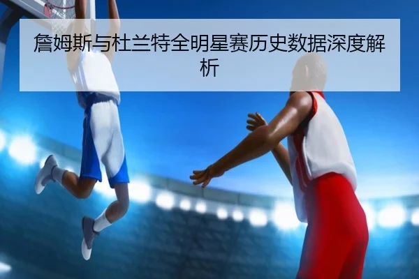 詹姆斯与杜兰特全明星赛历史数据深度解析